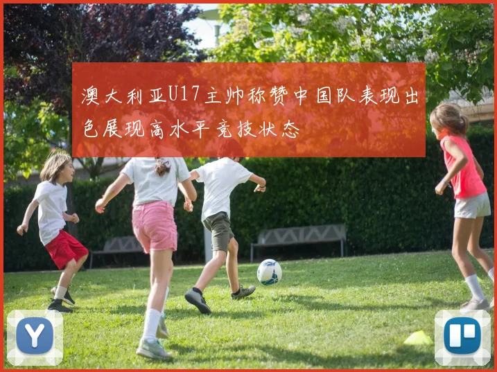 澳大利亚U17主帅称赞中国队表现出色展现高水平竞技状态