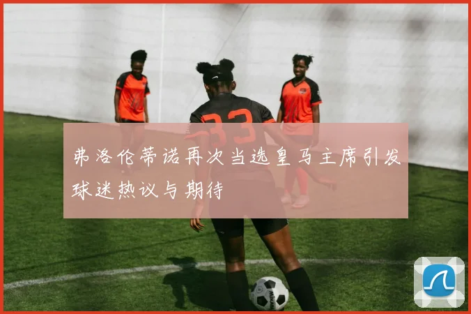 弗洛伦蒂诺再次当选皇马主席引发球迷热议与期待