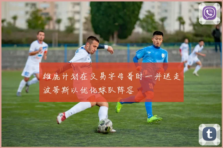 雄鹿计划在交易字母哥时一并送走波蒂斯以优化球队阵容