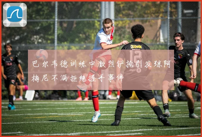 巴尔韦德训练中激烈铲抢引发琼阿梅尼不满拒绝握手事件