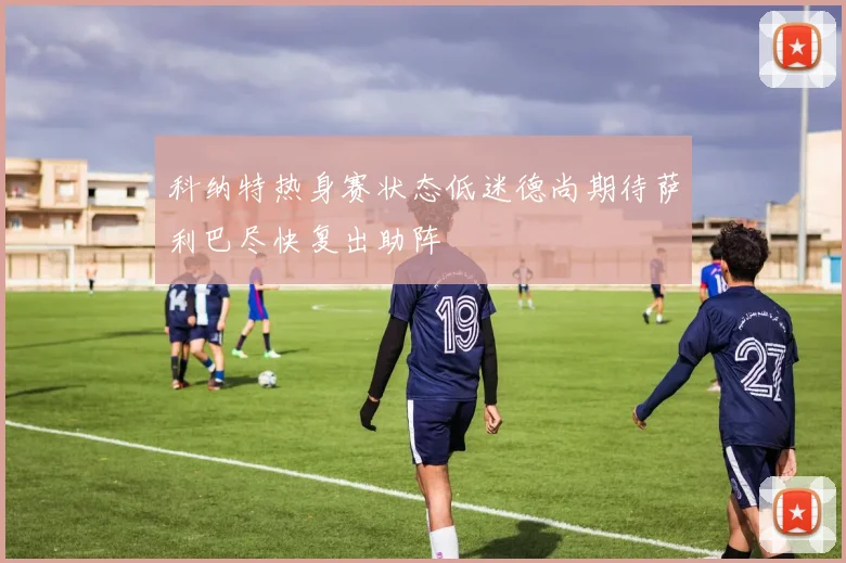 科纳特热身赛状态低迷德尚期待萨利巴尽快复出助阵