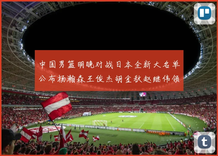 中国男篮明晚对战日本全新大名单公布杨瀚森王俊杰胡金秋赵继伟领衔出战