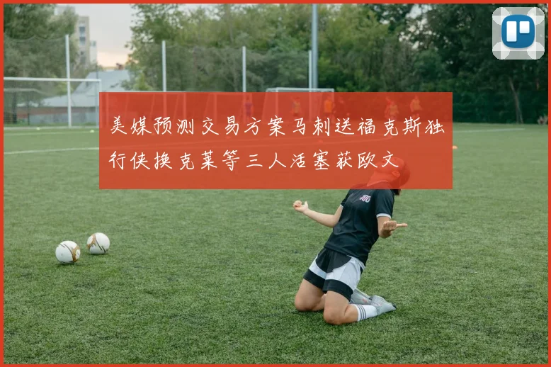 美媒预测交易方案马刺送福克斯独行侠换克莱等三人活塞获欧文