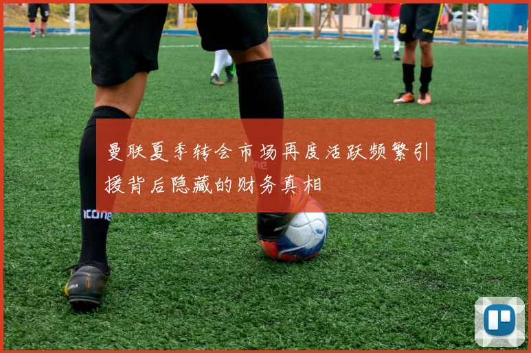 曼联夏季转会市场再度活跃频繁引援背后隐藏的财务真相