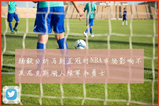 杨毅分析马刺五冠对NBA市场影响不及尼克斯湖人绿军和勇士