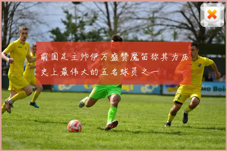 前国足主帅伊万盛赞魔笛称其为历史上最伟大的五名球员之一