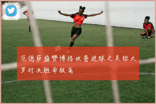 范德萨盛赞博格坎普进球之美称大罗对决胜率极高