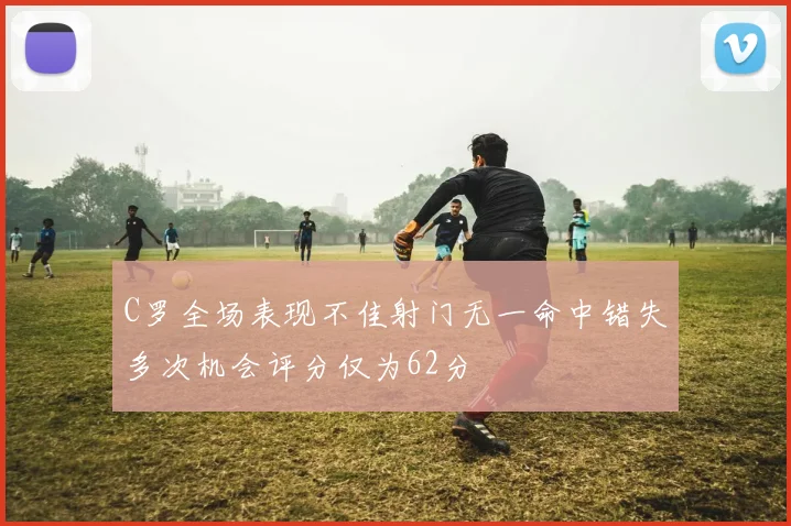 C罗全场表现不佳射门无一命中错失多次机会评分仅为62分