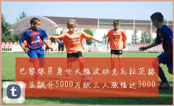 巴黎球员身价大幅波动克瓦拉茨赫利亚飙升5000万欧三人涨幅达3000万欧