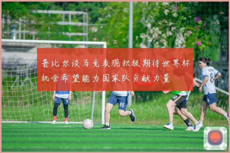 普比尔谈马竞表现积极期待世界杯机会希望能为国家队贡献力量