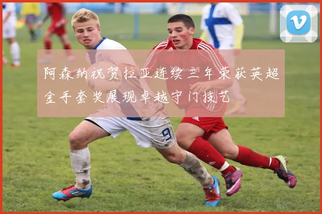 阿森纳祝贺拉亚连续三年荣获英超金手套奖展现卓越守门技艺