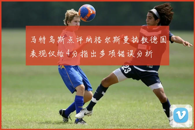 马特乌斯点评纳格尔斯曼执教德国表现仅给4分指出多项错误分析
