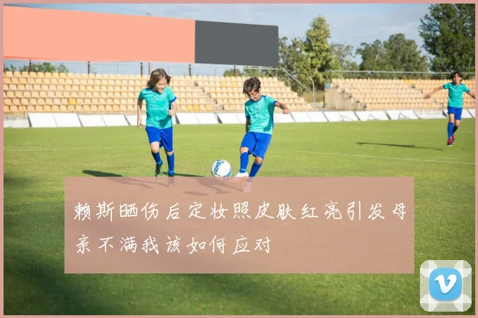 赖斯晒伤后定妆照皮肤红亮引发母亲不满我该如何应对