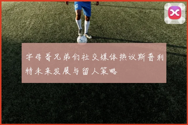 字母哥兄弟们社交媒体热议斯普利特未来发展与留人策略