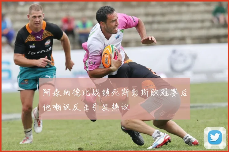 阿森纳德比战锁死斯彭斯欧冠赛后他嘲讽反击引发热议