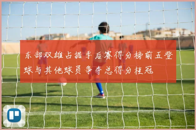 东部双雄占据季后赛得分榜前五登球与其他球员争夺总得分桂冠