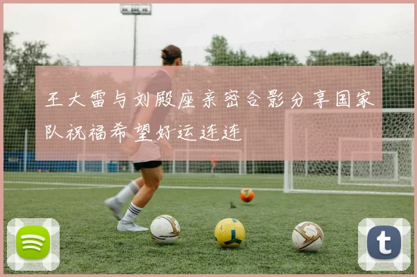 王大雷与刘殿座亲密合影分享国家队祝福希望好运连连