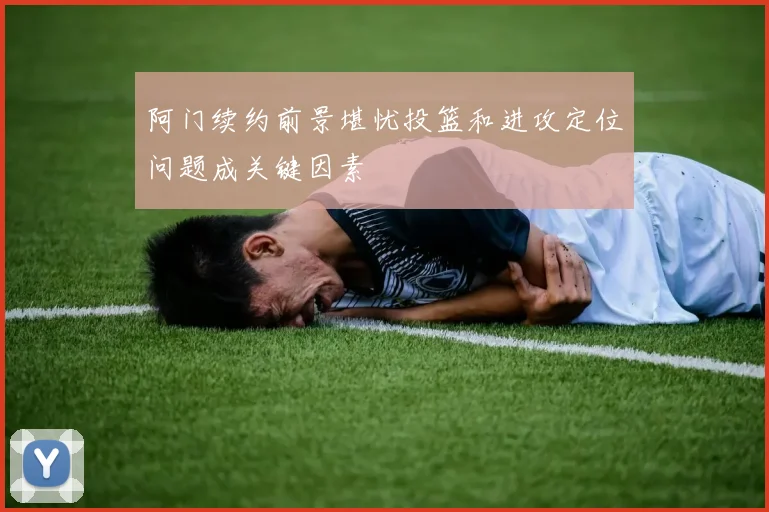 阿门续约前景堪忧投篮和进攻定位问题成关键因素