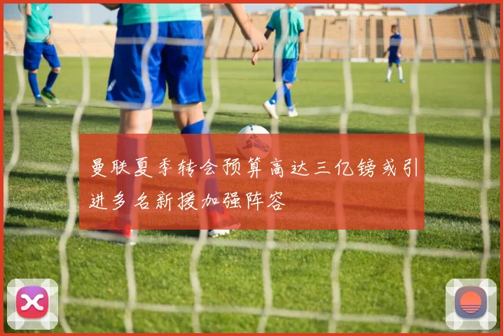 曼联夏季转会预算高达三亿镑或引进多名新援加强阵容