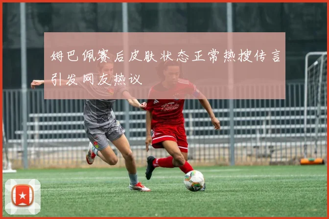 姆巴佩赛后皮肤状态正常热搜传言引发网友热议