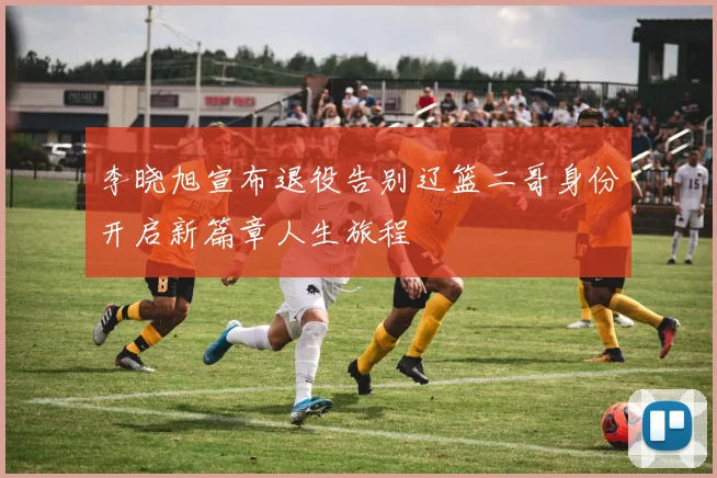 李晓旭宣布退役告别辽篮二哥身份开启新篇章人生旅程
